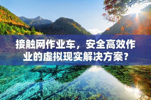 接触网作业车，安全高效作业的虚拟现实解决方案？