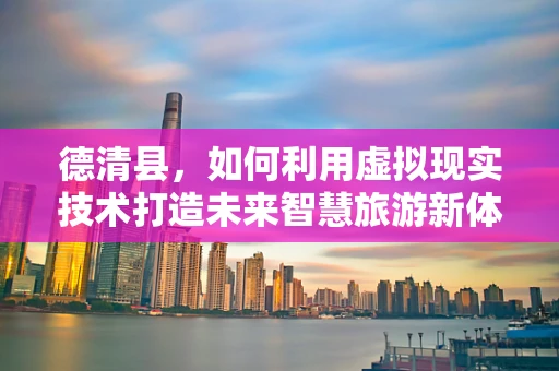 德清县，如何利用虚拟现实技术打造未来智慧旅游新体验？