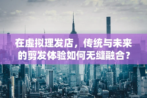 在虚拟理发店，传统与未来的剪发体验如何无缝融合？