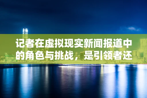 记者在虚拟现实新闻报道中的角色与挑战，是引领者还是旁观者？