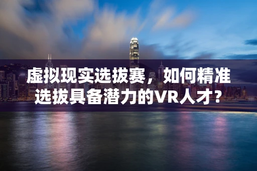 虚拟现实选拔赛，如何精准选拔具备潜力的VR人才？