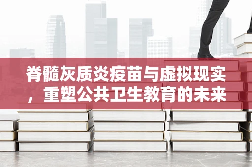 脊髓灰质炎疫苗与虚拟现实，重塑公共卫生教育的未来？
