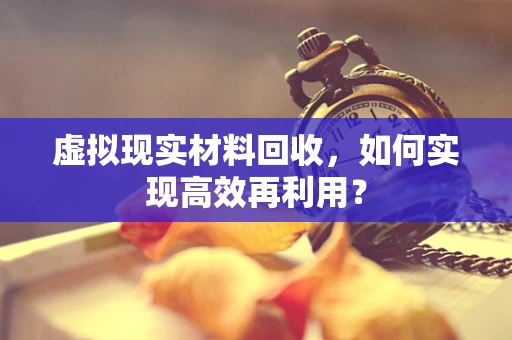 虚拟现实材料回收，如何实现高效再利用？