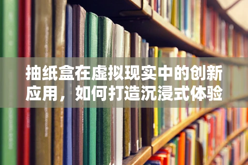 抽纸盒在虚拟现实中的创新应用，如何打造沉浸式体验的‘触手可及’？