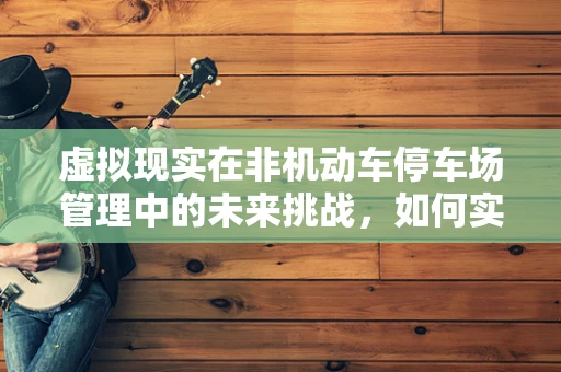虚拟现实在非机动车停车场管理中的未来挑战，如何实现高效、智能的停车体验？