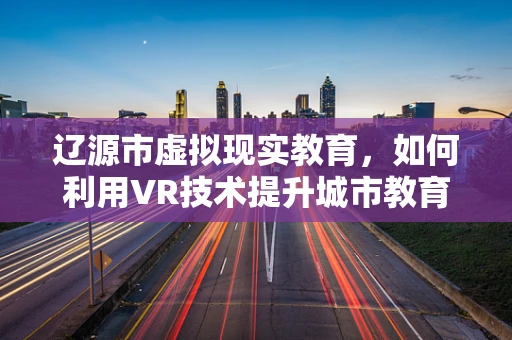 辽源市虚拟现实教育，如何利用VR技术提升城市教育体验？