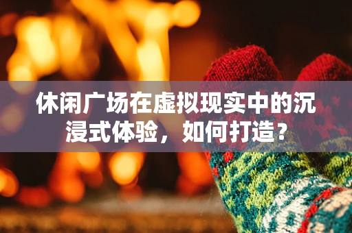 休闲广场在虚拟现实中的沉浸式体验，如何打造？