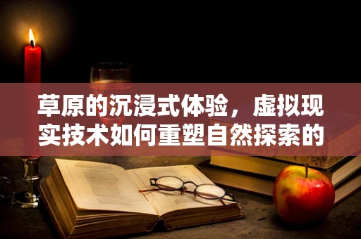 草原的沉浸式体验，虚拟现实技术如何重塑自然探索的边界？