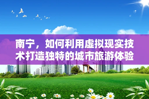 南宁，如何利用虚拟现实技术打造独特的城市旅游体验？