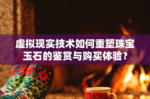 虚拟现实技术如何重塑珠宝玉石的鉴赏与购买体验？