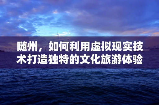 随州，如何利用虚拟现实技术打造独特的文化旅游体验？