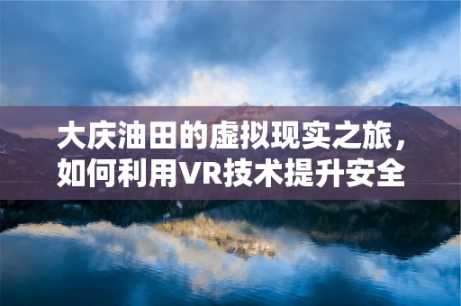 大庆油田的虚拟现实之旅，如何利用VR技术提升安全培训与效率？