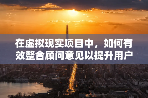 在虚拟现实项目中，如何有效整合顾问意见以提升用户体验？