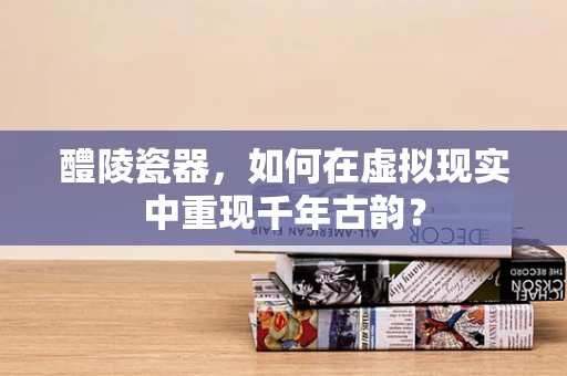 醴陵瓷器，如何在虚拟现实中重现千年古韵？