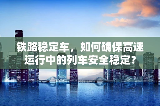 铁路稳定车，如何确保高速运行中的列车安全稳定？
