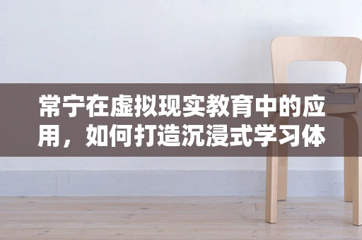 常宁在虚拟现实教育中的应用，如何打造沉浸式学习体验？
