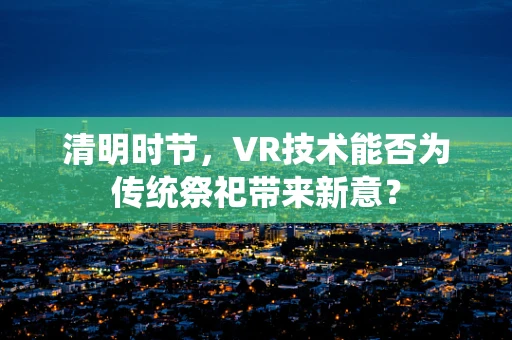 清明时节，VR技术能否为传统祭祀带来新意？