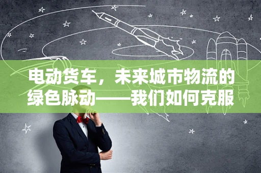 电动货车，未来城市物流的绿色脉动——我们如何克服其续航与充电的挑战？