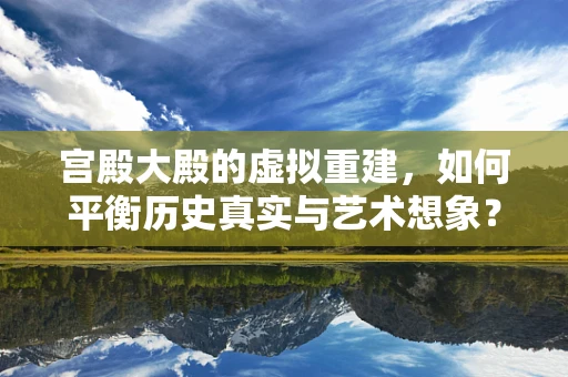 宫殿大殿的虚拟重建，如何平衡历史真实与艺术想象？