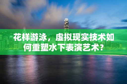 花样游泳，虚拟现实技术如何重塑水下表演艺术？