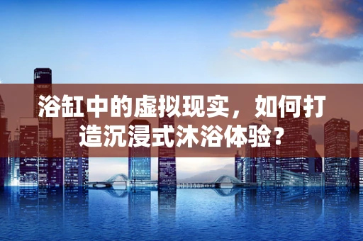浴缸中的虚拟现实，如何打造沉浸式沐浴体验？