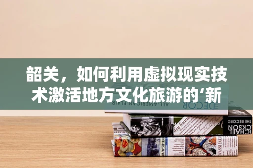 韶关，如何利用虚拟现实技术激活地方文化旅游的‘新引擎’？