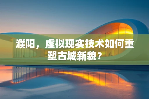 濮阳，虚拟现实技术如何重塑古城新貌？