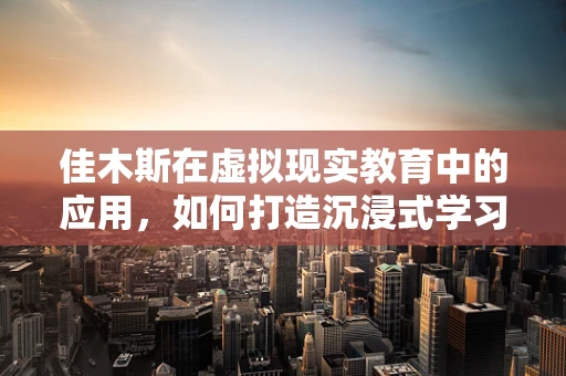 佳木斯在虚拟现实教育中的应用，如何打造沉浸式学习体验？