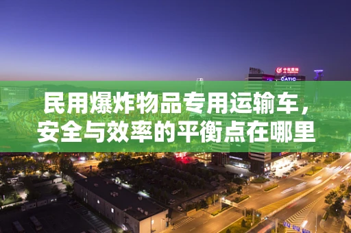 民用爆炸物品专用运输车，安全与效率的平衡点在哪里？