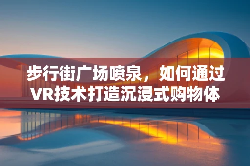步行街广场喷泉，如何通过VR技术打造沉浸式购物体验？
