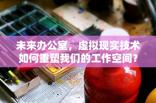 未来办公室，虚拟现实技术如何重塑我们的工作空间？