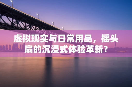 虚拟现实与日常用品，摇头扇的沉浸式体验革新？