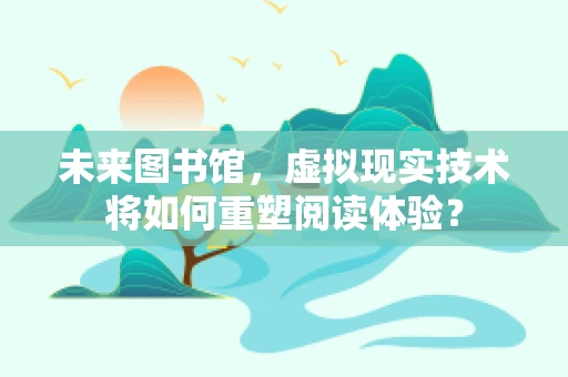 未来图书馆，虚拟现实技术将如何重塑阅读体验？