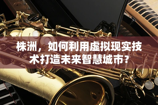 株洲，如何利用虚拟现实技术打造未来智慧城市？
