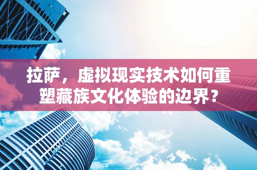 拉萨，虚拟现实技术如何重塑藏族文化体验的边界？