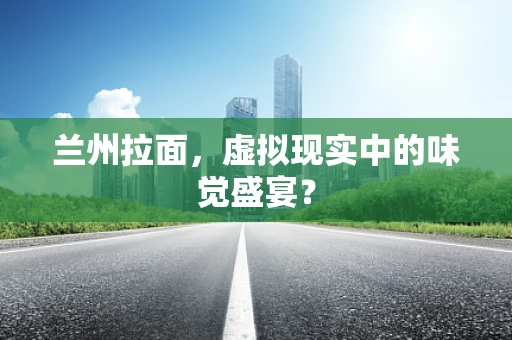 兰州拉面，虚拟现实中的味觉盛宴？