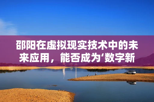 邵阳在虚拟现实技术中的未来应用，能否成为‘数字新秀’？