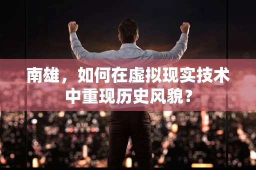 南雄，如何在虚拟现实技术中重现历史风貌？