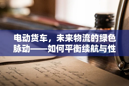电动货车，未来物流的绿色脉动——如何平衡续航与性能？