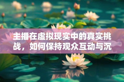 主播在虚拟现实中的真实挑战，如何保持观众互动与沉浸感的平衡？