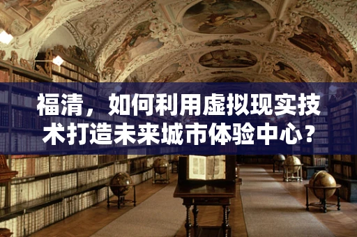 福清，如何利用虚拟现实技术打造未来城市体验中心？