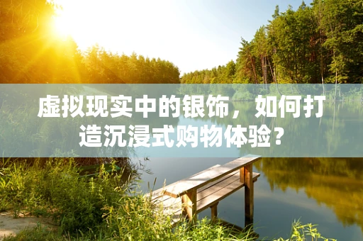 虚拟现实中的银饰，如何打造沉浸式购物体验？