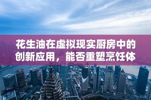 花生油在虚拟现实厨房中的创新应用，能否重塑烹饪体验？
