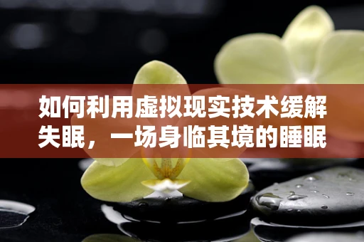 如何利用虚拟现实技术缓解失眠，一场身临其境的睡眠之旅？