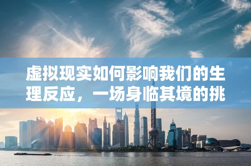 虚拟现实如何影响我们的生理反应，一场身临其境的挑战