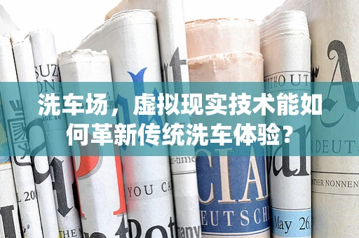 洗车场，虚拟现实技术能如何革新传统洗车体验？