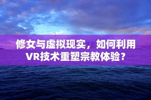 修女与虚拟现实，如何利用VR技术重塑宗教体验？