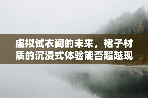 虚拟试衣间的未来，裙子材质的沉浸式体验能否超越现实？