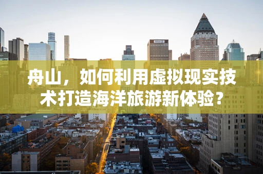 舟山，如何利用虚拟现实技术打造海洋旅游新体验？