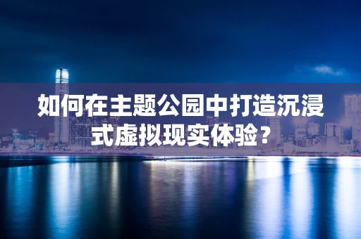 如何在主题公园中打造沉浸式虚拟现实体验？